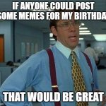 Today's my birthday... | IF ANYONE COULD POST SOME MEMES FOR MY BIRTHDAY; THAT WOULD BE GREAT | image tagged in memes,that would be great,happy birthday | made w/ Imgflip meme maker