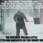 Snow Shoveling | No, this is great...feels toasty warm inside my heart, because this moment, being outside in this 80 below zero weather, according to the stupid literature teachers, is my PASSION. THE SEAFARER, FEELING A LITTLE BITTER AND SARCASTIC ON THIS SNOWY DAY... | image tagged in literature,english teachers | made w/ Imgflip meme maker