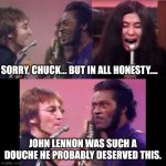 I said what I said. | SORRY, CHUCK... BUT IN ALL HONESTY.... JOHN LENNON WAS SUCH A DOUCHE HE PROBABLY DESERVED THIS. | image tagged in yoko ono screaming john lennon chuck berry | made w/ Imgflip meme maker