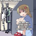 NO MY COMPUTER IS STUCK ON THAT TAB | MY MATH TEACHER; ME WHO WAS PLAYING GAMES IN CLASS, BUT I CAN'T CHANGE MY TAB | image tagged in anime girl hiding from terminator | made w/ Imgflip meme maker