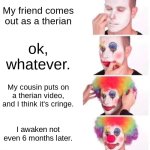 This is relatable? | My friend comes out as a therian; ok, whatever. My cousin puts on a therian video, and I think it's cringe. I awaken not even 6 months later. | image tagged in clown,clown applying makeup | made w/ Imgflip meme maker