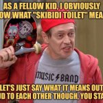 Skibidi Kids | AS A FELLOW KID, I OBVIOUSLY KNOW WHAT "SKIBIDI TOILET" MEANS. LET'S JUST SAY WHAT IT MEANS OUT LOUD TO EACH OTHER THOUGH, YOU START. | image tagged in steve buscemi fellow kids,relating to the youth,skibidi toilet | made w/ Imgflip meme maker