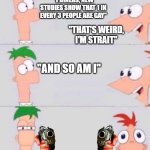 THERE'S 104 DAYS OF YOUR ENTIRE LIFE BEFORE PHINEAS AND FERB COMES TO END IT... | "PHINEAS, NEW STUDIES SHOW THAT 1 IN EVERY 3 PEOPLE ARE GAY"; "THAT'S WEIRD, I'M STRAIT"; "AND SO AM I" | image tagged in phineas and ferb,homophobic | made w/ Imgflip meme maker