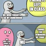 That one kid in class.... | 1 MINUTE LEFT IN CLASS; ME, WHO FORGOT TO DO MY HOMEWORK; "THANKS FOR REMINDING ME, CHAD."; "HEY MRS. P, YOU FORGOT TO COLLECT OUR HOMEWORK"; ME | image tagged in memes,running away balloon | made w/ Imgflip meme maker