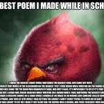 Realistic Angry Bird (big red) | THE BEST POEM I MADE WHILE IN SCHOOL, I MADE THE BIGGEST SHART WHILE WATCHING THE BIGGEST BIRD, AND CAME OUT WITH THE BIGGEST FART WHILE IN THE CLASSROOM ON THE BIGGEST TEST I EVER HEARD WHILE WRITING ON THE BOARD AND WHEN BELL RANG THE THE DOOR WAS HOARDED BY BOAR, AND NEXT CLASS, IT’S IMPOSSIBLE TO SEE IF IT’S TRUE TO YOU BUT, A BOAR WAS BREAK-DANCING WHILE WRITING ON A BOARD WHILE I WAS WATCHING THE BIGGEST BIRD, WHILE I MADE A MASSIVE DOOKIE ON A CHAIR WHILE LOOKING AT AN IMAGE OF AN WOOKIE AND SOMEONE CALLED SOMEONE A POOKIE, AND THEN AT GYM WHILE I WAS HITTING THE GRIDDY I SAW P DIDDY TRYING TO COVER ME IN BABY OIL, AND WHEN HE WAS ABOUT TO GET ME I MADE IT OUT ALIVE AND THE DRIVER WAS A BEAVER, AND THEN I REALIZED I WAS HALLUCINATING. | image tagged in realistic angry bird big red | made w/ Imgflip meme maker