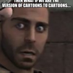 Huh | IF WE HAVE CARTOONS THEN WHAT IF WE ARE THE VERSION OF CARTOONS TO CARTOONS…. | image tagged in what | made w/ Imgflip meme maker