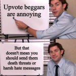 Ever thrown a rock in a lake, and stopped to wonder: "How deep did that rock go?" | Upvote beggars are annoying; But that doesn't mean you should send them death threats or harsh hate messages | image tagged in jim halpert explains,positive thinking,positive,positivity,just because,alright i get it | made w/ Imgflip meme maker