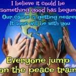 Everyone Jump On The Peace Train | I believe it could be
something good has begun; Our cause is getting nearer
It soon will be with you; Everyone jump on the peace train | image tagged in world peace,it's a growing movement,worldwide phenomenon,give peace a chance,peace on earth,meme | made w/ Imgflip meme maker