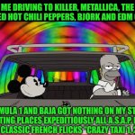 Funny | ME DRIVING TO KILLER, METALLICA, THE CURE, RED HOT CHILI PEPPERS, BJORK AND EDM COVERS. FORMULA 1 AND BAJA GOT NOTHING ON MY STYLE; GETTING PLACES EXPEDITIOUSLY ALL A.S.A.P. LIKE THE OLD CLASSIC FRENCH FLICKS "CRAZY TAXI 1, 2 AND 3" | image tagged in funny,driving,metallica,red hot chili peppers,the cure,edm | made w/ Imgflip meme maker