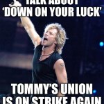 We’re halfway there | TALK ABOUT ‘DOWN ON YOUR LUCK’; TOMMY’S UNION IS ON STRIKE AGAIN | image tagged in bon jovi | made w/ Imgflip meme maker