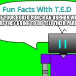 Fun Facts With T.E.D | IF YOUR BORED PUNCH AN ORPHAN WHAT ARE THEY GOING TO DO TELL THEIR PARENTS | image tagged in fun facts with t e d | made w/ Imgflip meme maker