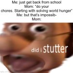 I’m cooked | Me: just get back from school
Mom: “do your chores. Starting with solving world hunger”
Me: but that’s impossib-
Mom: | image tagged in did i stutter,memes | made w/ Imgflip meme maker