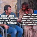 Don't complain about having to do a menial task in your job, lots of other people have much dirtier jobs | FAST FOOD WORKERS WHO HAVE TO CLEAN UP MESSES LEFT BY HOMELESS DRUG ADDICTS INCLUDING LITTERED NEEDLES AND SHIT STAINS LEFT IN THE BATHROOM; GROCERY STORE WORKERS WHO COMPLAIN ABOUT CARTS BEING LEFT IN THE PARKING LOT | image tagged in mel gibson and jesus christ,work,employment,workers | made w/ Imgflip meme maker