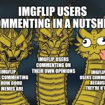 Average imgflip comments ever | IMGFLIP USERS COMMENTING IN A NUTSHELL; IMGFLIP USERS COMMENTING ON THEIR OWN OPINIONS; IMGFLIP USERS COMMENTING BECAUSE THEY'RE H*RNY; IMGFLIP USERS COMMENTING ON HOW GOOD THE MEMES ARE | image tagged in king ghidorah,memes,funny,comments | made w/ Imgflip meme maker