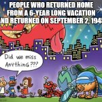 Did we miss anything dog man meme | PEOPLE WHO RETURNED HOME FROM A 6-YEAR LONG VACATION AND RETURNED ON SEPTEMBER 2, 1945 | image tagged in did we miss anything dog man meme | made w/ Imgflip meme maker