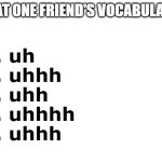 uhhhhhhhhhhhhhhhhhhhhhhhhhhhhhhhhhhhh | THAT ONE FRIEND'S VOCABULARY:; 1. uh
2. uhhh
3. uhh
4. uhhhh
5. uhhh | image tagged in blank white template,that one friend,vocabulary,memes,meme,funny | made w/ Imgflip meme maker