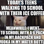 Smudge that darn cat | TODAY'S TEENS WALKING TO SCHOOL WITH THEIR ICE COFFEE; MEANWHILE, I WENT TO SCHOOL WITH A 6 PACK IN MY BACKPACK AND VODKA IN MY WATER BOTTLE | image tagged in smudge that darn cat | made w/ Imgflip meme maker