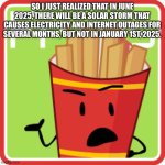 FriesBFDI. fanmade voting icon | SO I JUST REALIZED THAT IN JUNE 2025, THERE WILL BE A SOLAR STORM THAT CAUSES ELECTRICITY AND INTERNET OUTAGES FOR SEVERAL MONTHS, BUT NOT IN JANUARY 1ST, 2025. | image tagged in friesbfdi fanmade voting icon | made w/ Imgflip meme maker