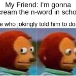 Monkey Puppet | My Friend: I'm gonna scream the n-word in school; Me who jokingly told him to do it: | image tagged in memes,monkey puppet | made w/ Imgflip meme maker