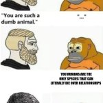 your such a dumb animal | YOU HUMANS ARE THE ONLY SPECIES THAT CAN LITERALLY DIE OVER RELATIONSHIPS | image tagged in your such a dumb animal | made w/ Imgflip meme maker