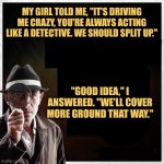 Detective Singleman | MY GIRL TOLD ME, "IT'S DRIVING ME CRAZY, YOU'RE ALWAYS ACTING LIKE A DETECTIVE. WE SHOULD SPLIT UP."; "GOOD IDEA," I ANSWERED. "WE'LL COVER MORE GROUND THAT WAY." | image tagged in detective magnifying glass template,memes,jokes,picture punches | made w/ Imgflip meme maker