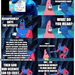 Science is not a distraction from God, but a study of God's greatest creations. | YOU MEAN THAT BULLCRAP THAT DISSAPROVES GOD? HEY! DO YOU KNOW ANYTHING ABOUT SCIENCE? DISSAPROVES? QUITE THE OPPISITE! WHAT DO YOU MEAN? FIRST OF ALL, FORCES LIKE GRAVITY ARE SO FINE-TUNED, THAT EVEN IF THEY WERE EVER DO SLIGHTLY DIFFERENT, THE UNIVERSE WILL BE IN CHAOS. SECOND, MATH WICH WE CANNOT PRECIEVE WITH SENSES HAS GIVEN US AN INFINITE MANDELBROT SET. AND MOST IMPORTANTLY, A GOD WOULD NEED TO MAKE THE UNIVERSE IN AN ORGANIZED AND LOGICAL WAY. THAT'S WORLDVIEW-CHANGING. BUT... THE DARWINIAN MONKEY TO MAN DOES NOT ALIGN WITH GENESIS. THEN GOD AND SCIENCE CAN CO-EXIST. | image tagged in patrick not my wallet,god,science,yeah that makes sense,logic,the universe | made w/ Imgflip meme maker