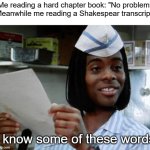 half of thoes words are older that dust | Me reading a hard chapter book: "No problem"
Meanwhile me reading a Shakespear transcript:; I know some of these words | image tagged in i know some of these words,funny | made w/ Imgflip meme maker