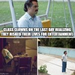 (they are still gonna do it next year) | CLASS CLOWNS ON THE LAST DAY REALIZING THEY RISKED THEIR LIVES FOR ENTERTAINMENT. | image tagged in memes,sad pablo escobar | made w/ Imgflip meme maker