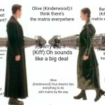 Matrix Guns Lots of Guns | Olive (Kinderwood):I think there's the matrix everywhere; Barry Buns (Kiff):What matrix everywhere? Barry Buns (Kiff):What do you want? Olive (Kinderwood):Well this matrix has hard to do; Barry Buns (Kiff):Oh sounds like a big deal; Olive (Kinderwood):There's matrix everywhere in your dreams; Olive (Kinderwood):Your dreams has everything to do with matrix by the way; Barry Buns (Kiff):Oh! Barry Buns (Kiff):What do you mean? | image tagged in matrix guns lots of guns,roleplaying,meme,kinderwood,kiff,spoof cast | made w/ Imgflip meme maker