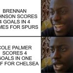 cole palmer brennan johnson chelsea tottenham spur | BRENNAN JOHNSON SCORES 4 GOALS IN 4 GAMES FOR SPURS; COLE PALMER SCORES 4 GOALS IN ONE HALF FOR CHELSEA | image tagged in oh yeah oh no | made w/ Imgflip meme maker