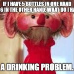 Scrawl | IF I HAVE 5 BOTTLES IN ONE HAND AND 6 IN THE OTHER HAND, WHAT DO I HAVE? A DRINKING PROBLEM. | image tagged in scrawl | made w/ Imgflip meme maker