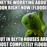 This is in the UK, but they need to think about the north east more | THEY'RE WORRYING ABOUT LONDON RIGHT NOW (FLOODING); BUT IN BLYTH HOUSES ARE ALMOST COMPLETELY FLOODED | image tagged in kermit window,flooding,downpour,news,blyth | made w/ Imgflip meme maker