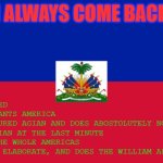 WHAT THE HELL!? RED-BLUE GUY!? | >BE HAITA
>GET ANNEXED
>REBEL AGIANTS AMERICA
>GETS CONQURED AGIAN AND DOES ABOSTOLUTELY NOTHING
>REBELS AGIAN AT THE LAST MINUTE
>CONURES THE WHOLE AMERICAS
>REFUSE TO ELABORATE, AND DOES THE WILLIAM AFTON DANCE; I ALWAYS COME BACK | image tagged in haiti flag | made w/ Imgflip meme maker