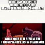 Do it! | CHALLENGE! REMOVE THE THIRD LETTER OF YOUR NAME/USERNAME THEN COMMENT IT! WHILE YOUR AT IT REMOVE THE T FROM PEANUTS [NSFW CHALLENGE] | image tagged in challenge impossible,challenge,fun | made w/ Imgflip meme maker