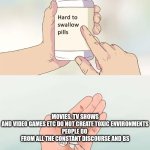 Hard To Swallow Pills | MOVIES, TV SHOWS AND VIDEO GAMES ETC DO NOT CREATE TOXIC ENVIRONMENTS

PEOPLE DO 

FROM ALL THE CONSTANT DISCOURSE AND BS | image tagged in memes,hard to swallow pills,truth,logic,oof,facts | made w/ Imgflip meme maker