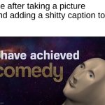 haha comedy | Me after taking a picture and adding a shitty caption to it | image tagged in i have achieved comedy,laugh i dare you,wait are you actually reading the tags,ha ha tags go brr | made w/ Imgflip meme maker