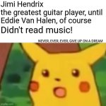 You Do You And If Anyone Tells You It's Impossible Then You Do The Impossible And Prove Them Wrong | Jimi Hendrix
the greatest guitar player, until Eddie Van Halen, of course; Didn't read music! NEVER, EVER, EVER, GIVE UP ON A DREAM | image tagged in memes,surprised pikachu,follow your dreams,never give up,haters gonna hate,keep going | made w/ Imgflip meme maker