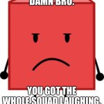 Blocky bfdi stare | DAMN BRO. YOU GOT THE WHOLE SQUAD LAUGHING. | image tagged in blocky bfdi stare | made w/ Imgflip meme maker