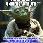 It’s true. | THERE IS ONE UNIVERSAL TRUTH; NO MATTER HOW HORRIBLE THE SHOW IS
POWER RANGERS WILL HAVE THE MOST AMAZING THEME SONG EVER HEARD. | image tagged in memes,star wars yoda | made w/ Imgflip meme maker