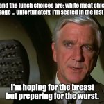 Octoberfest Lol | I'm on a plane and the lunch choices are: white meat chicken or German
sausage ... Unfortunately, I'm seated in the last row. I'm hoping for the breast but preparing for the wurst. | image tagged in airplane,lol so funny,jokes,funny | made w/ Imgflip meme maker