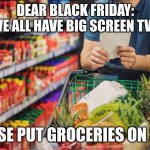 Black Friday Groceries | DEAR BLACK FRIDAY:
WE ALL HAVE BIG SCREEN TVS; PLEASE PUT GROCERIES ON SALE. | image tagged in grocery store | made w/ Imgflip meme maker