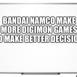 white board | BANDAI NAMCO MAKE MORE DIGIMON GAMES AND MAKE BETTER DECISIONS! | image tagged in white board | made w/ Imgflip meme maker