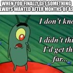 I don't know, I didn't think I'd get this far | WHEN YOU FINALLY GET SOMETHING YOU ALWAYS WANTED AFTER MONTHS OF ASKING: | image tagged in i don't know i didn't think i'd get this far | made w/ Imgflip meme maker