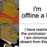 I will like post more i swear- | i'm offline a lot; I have reached the conclusion that I am chronically absent from this site | image tagged in memes,tuxedo winnie the pooh | made w/ Imgflip meme maker