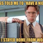 Just Doing What I'm Told | MY BOSS TOLD ME TO "HAVE A NICE DAY"; SO I STAYED HOME FROM WORK | image tagged in bill lumbergh,officespace,memes,picturepunches,work,best jokes | made w/ Imgflip meme maker