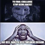 ah hell nahhhhhhhhhhhhhhhhhhhhhhhhhhhhhhhhhhhhhhhhhhhhhhhhhhhhhhhhhhhhhhhhhhhhhhhhhhhhhhhhhhhhhhhhhhhhhhh | YO FINAL CHALLANGE 
STOP BEING RACIST; AH HELL NAH YO ASS TWEAKIN JIGSAW | image tagged in yo final challenge | made w/ Imgflip meme maker