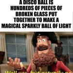 fr ;p | A DISCO BALL IS HUNDREDS OF PIECES OF BROKEN GLASS PUT TOGETHER TO MAKE A MAGICAL SPARKLY BALL OF LIGHT | image tagged in well yes but actually no,reality,in real life,surrealism | made w/ Imgflip meme maker