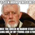 obi wan | I HAVEN'T SEEN HORNY THIS LIKES OF THIS; SINCE THE QUEEN OF NABOO STARTED PERUSING ONE OF MY YOUNG JEDI STUDENTS | image tagged in obi wan,go to horny jail | made w/ Imgflip meme maker