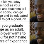 To me, staying in school and going to college supposedly to be educated enough to get a good job was all for nothing | As a kid you stay in school as your parents and teachers tell you to so you can go to college and be educated enough to get a good job; After you graduate college as an adult, no employer wants to hire you for not having 10+ years of experience | image tagged in disappointed black guy,school,education,jobs,unemployment | made w/ Imgflip meme maker