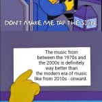 Don't make me tap the sign | The music from between the 1970s and the 2000s is definitely way better than the modern era of music like from 2010s - onward. *Some music from the modern era (2010s - onward) are actually good ones like from Rudimental, Pharell Williams, Rag n Bone Man, Marina, David Guetta, Dua Lipa, Macklemore, Paramore, Arcade Fire, Weekend, Lana Del Rey, Daft Punk, Bastille, Sabrina Carpenter, Ed Sheeran, John Legend and Katy Perry. | image tagged in don't make me tap the sign | made w/ Imgflip meme maker